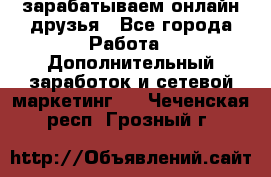 зарабатываем онлайн друзья - Все города Работа » Дополнительный заработок и сетевой маркетинг   . Чеченская респ.,Грозный г.